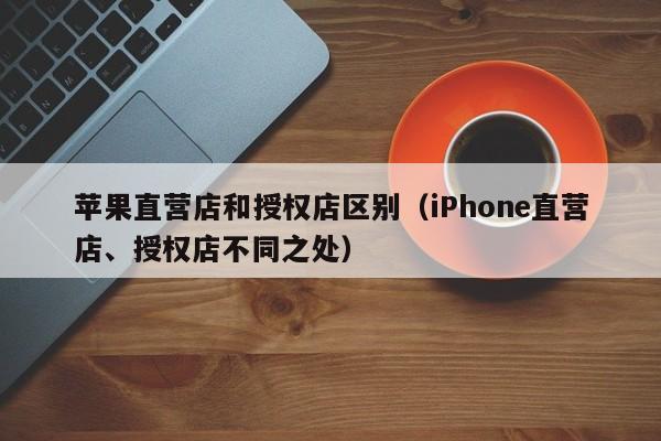 iPhone直营店、授权店不同之处(苹果直营店和授权店区别)