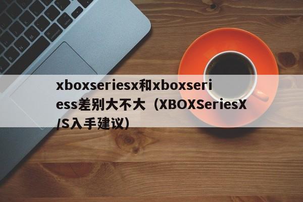 XBOXSeriesX/S入手建议(xboxseriesx和xboxseriess差别大不大)