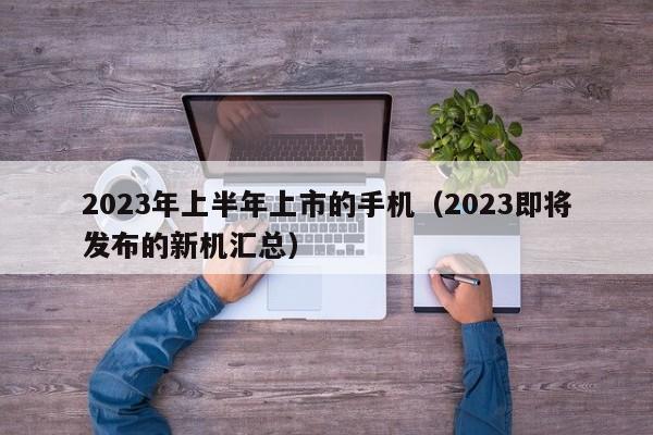 2023即将发布的新机汇总(2023年上半年上市的手机)