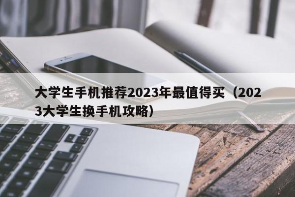 2023大学生换手机攻略(大学生手机推荐2023年最值得买)