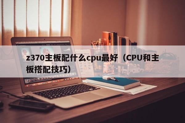 CPU和主板搭配技巧(z370主板配什么cpu最好)