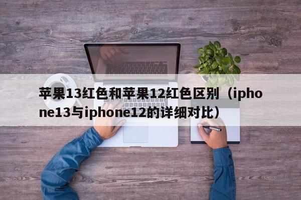 iphone13与iphone12的详细对比(苹果13红色和苹果12红色区别)