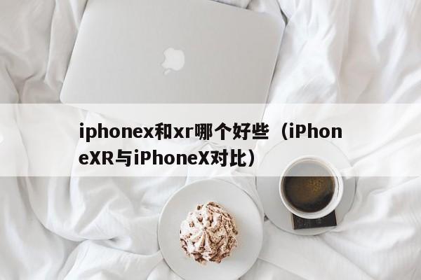 iPhoneXR与iPhoneX对比(iphonex和xr哪个好些)