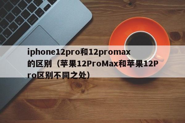 苹果12ProMax和苹果12Pro区别不同之处(iphone12pro和12promax的区别)