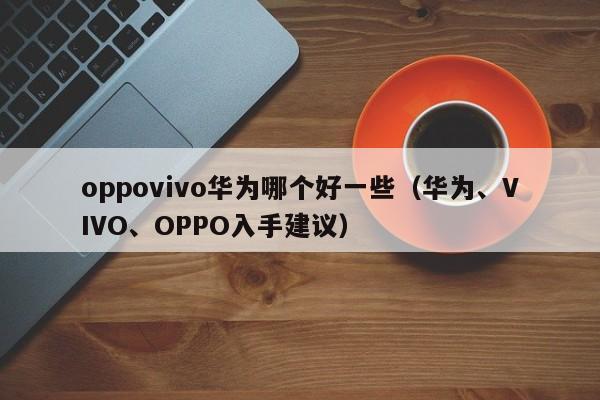 华为、VIVO、OPPO入手建议(oppovivo华为哪个好一些)