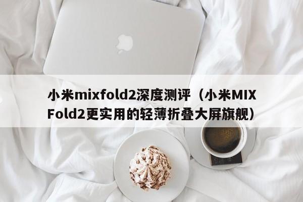 小米MIXFold2更实用的轻薄折叠大屏旗舰(小米mixfold2深度测评)