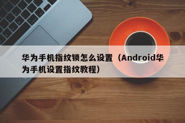 Android华为手机设置指纹教程(华为手机指纹锁怎么设置)