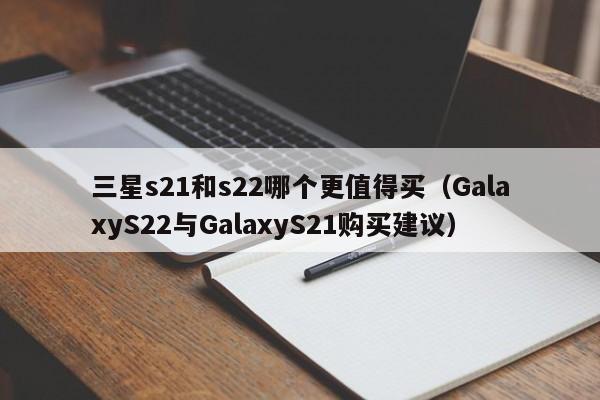 GalaxyS22与GalaxyS21购买建议(三星s21和s22哪个更值得买)