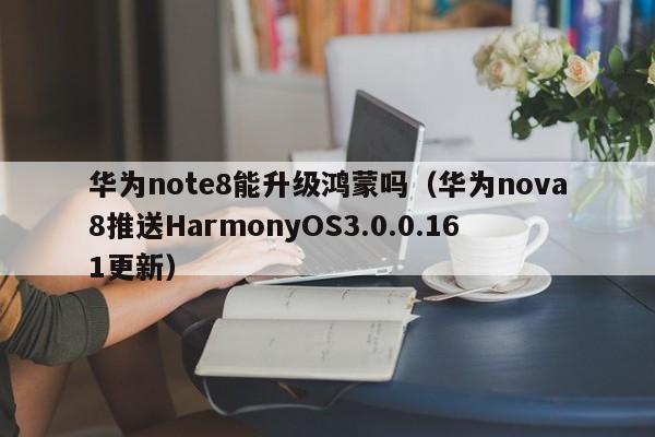 华为nova8推送HarmonyOS3.0.0.161更新(华为note8能升级鸿蒙吗)