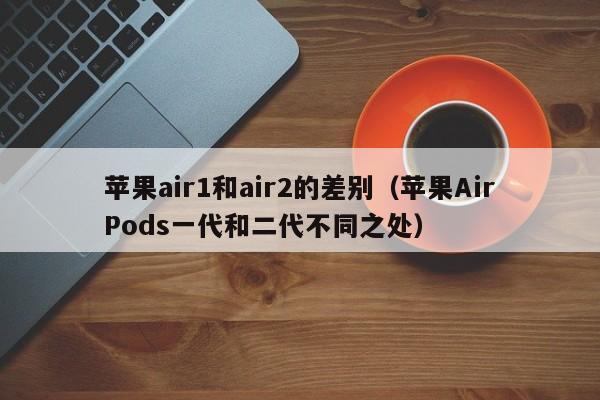 苹果AirPods一代和二代不同之处(苹果air1和air2的差别)