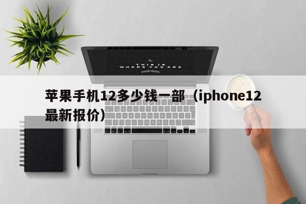 iphone12最新报价(苹果手机12多少钱一部)