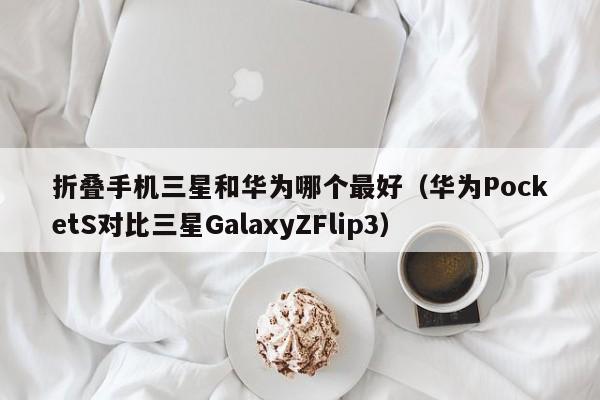 华为PocketS对比三星GalaxyZFlip3(折叠手机三星和华为哪个最好)