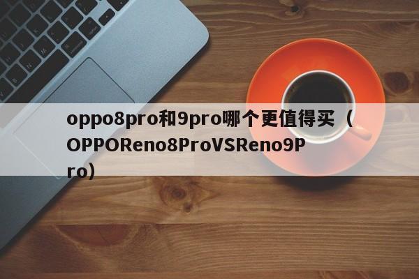 OPPOReno8ProVSReno9Pro(oppo8pro和9pro哪个更值得买)