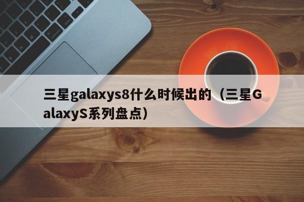 三星GalaxyS系列盘点(三星galaxys8什么时候出的)