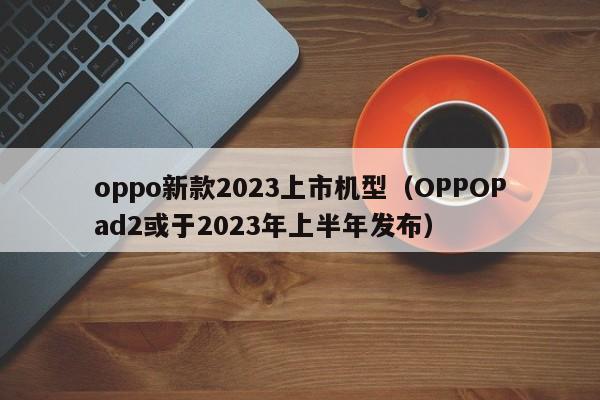 OPPOPad2或于2023年上半年发布(oppo新款2023上市机型)