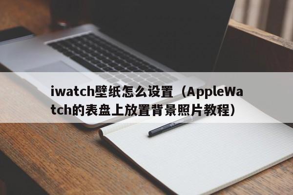 AppleWatch的表盘上放置背景照片教程(iwatch壁纸怎么设置)