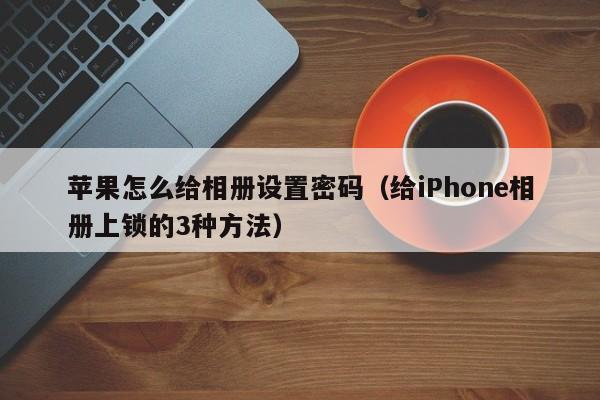 给iPhone相册上锁的3种方法(苹果怎么给相册设置密码)