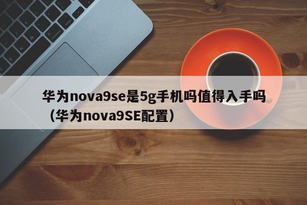 华为nova9SE配置(华为nova9se是5g手机吗值得入手吗)