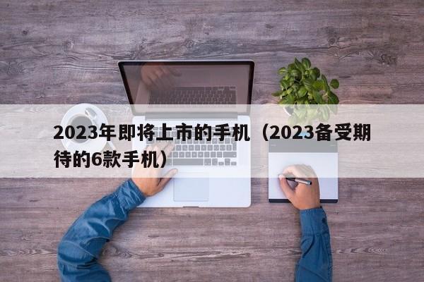 2023备受期待的6款手机(2023年即将上市的手机)