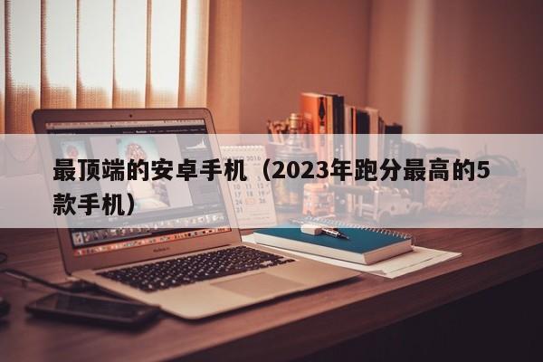 2023年跑分最高的5款手机(最顶端的安卓手机)