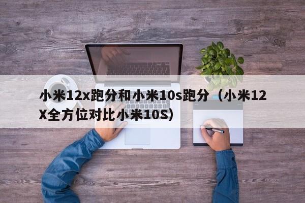 小米12X全方位对比小米10S(小米12x跑分和小米10s跑分)