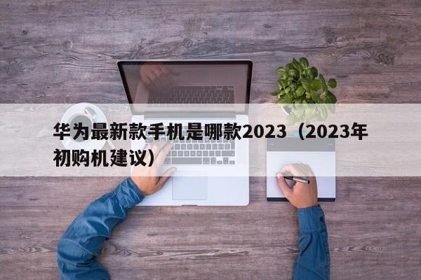 2023年初购机建议(华为最新款手机是哪款2023)