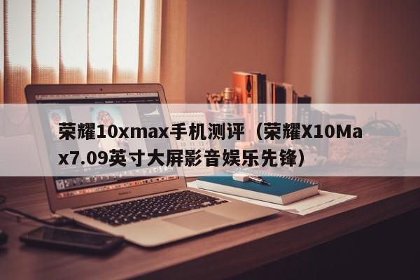 荣耀X10Max7.09英寸大屏影音娱乐先锋(荣耀10xmax手机测评)