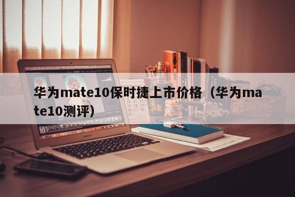 华为mate10测评(华为mate10保时捷上市价格)