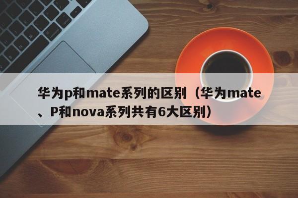 华为mate、P和nova系列共有6大区别(华为p和mate系列的区别)