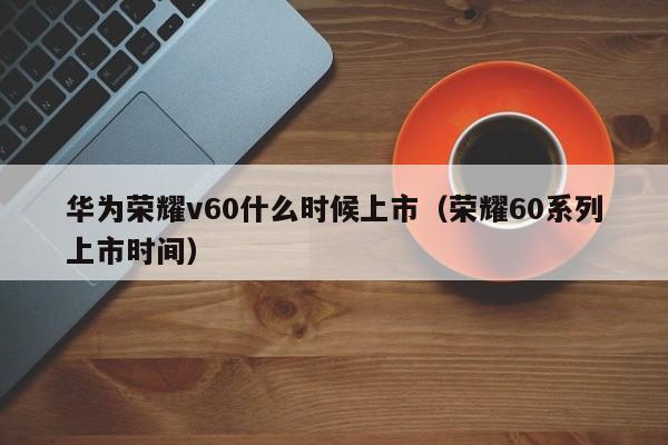 荣耀60系列上市时间(华为荣耀v60什么时候上市)