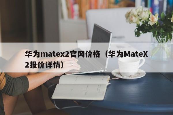 华为MateX2报价详情(华为matex2官网价格)(华为matex2典藏版参数)