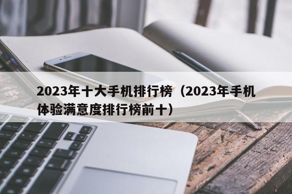 2023年手机体验满意度排行榜前十(2023年十大手机排行榜)