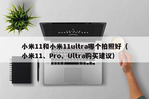 小米11、Pro、Ultra购买建议(小米11和小米11ultra哪个拍照好)