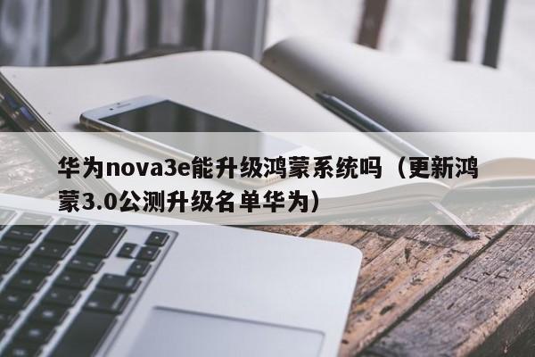 更新鸿蒙3.0公测升级名单华为(华为nova3e能升级鸿蒙系统吗)