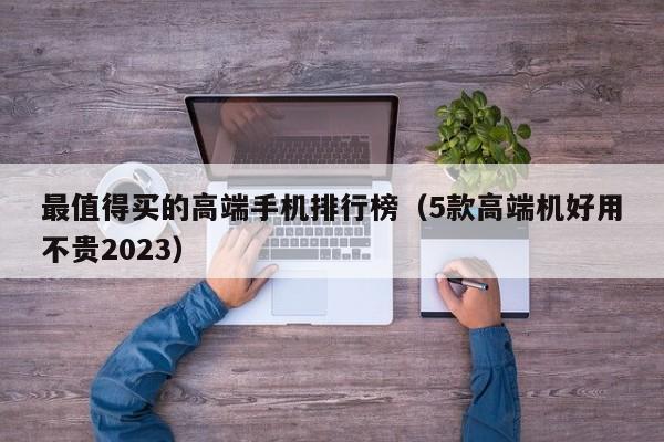 5款高端机好用不贵2023(最值得买的高端手机排行榜)