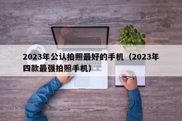 2023年四款最强拍照手机(2023年公认拍照最好的手机)