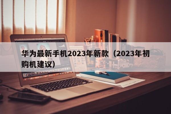 2023年初购机建议(华为最新手机2023年新款)