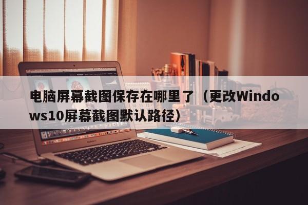 更改Windows10屏幕截图默认路径(电脑屏幕截图保存在哪里了)