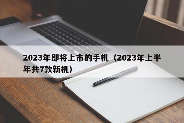 2023年上半年共7款新机(2023年即将上市的手机)