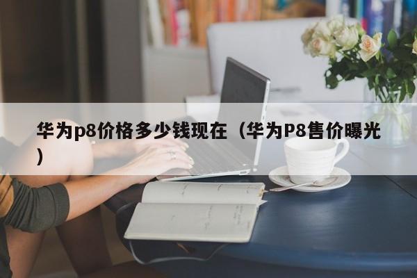 华为P8售价曝光(华为p8价格多少钱现在)