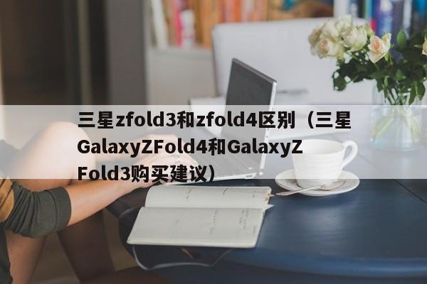 三星GalaxyZFold4和GalaxyZFold3购买建议(三星zfold3和zfold4区别)