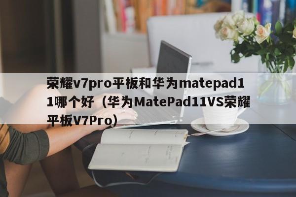 华为MatePad11VS荣耀平板V7Pro(荣耀v7pro平板和华为matepad11哪个好)