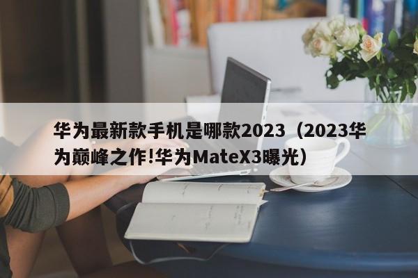 2023华为巅峰之作!华为MateX3曝光(华为最新款手机是哪款2023)