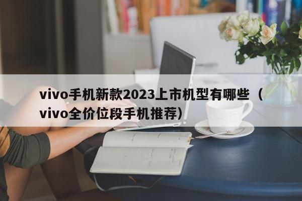 vivo全价位段手机推荐(vivo手机新款2023上市机型有哪些)