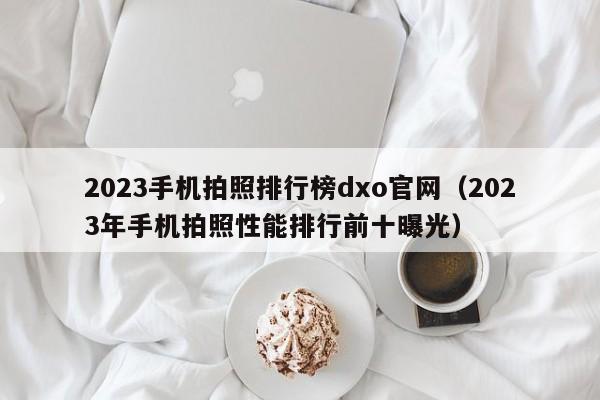 2023年手机拍照性能排行前十曝光(2023手机拍照排行榜dxo官网)