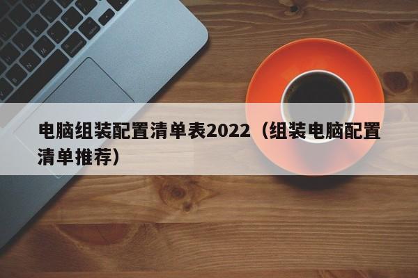 组装电脑配置清单推荐(电脑组装配置清单表2022)