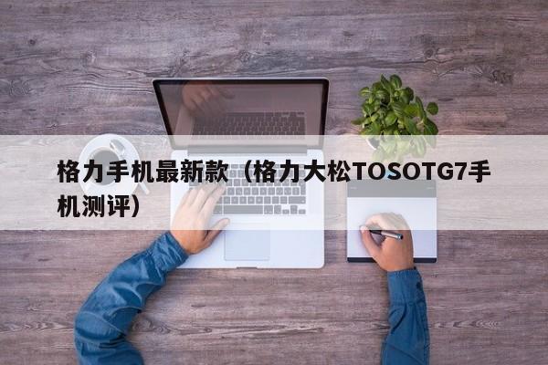 格力大松TOSOTG7手机测评(格力手机最新款)