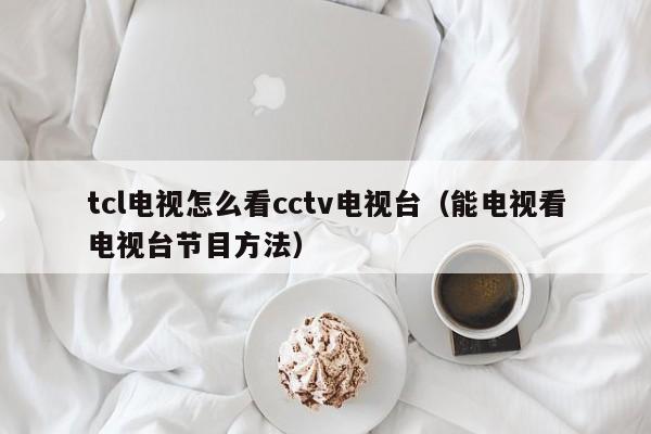 能电视看电视台节目方法(tcl电视怎么看cctv电视台)