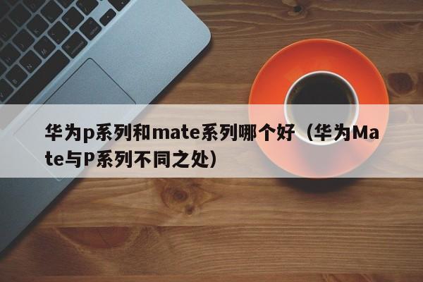 华为Mate与P系列不同之处(华为p系列和mate系列哪个好)