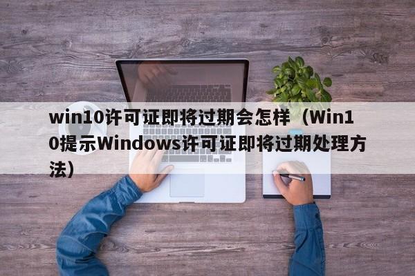 Win10提示Windows许可证即将过期处理方法(win10许可证即将过期会怎样)